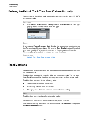 Page 150Track Handling
TrackVersions
150
Defining the Default Track Time Base (Cubase Pro only)
You can specify the default track time type for new tracks (audio, group/FX, MIDI, 
and marker tracks).
PROCEDURE
•Select File > Preferences > Editing and from the Default Track Time Type 
pop-up menu, select a default track time type.
RESULT 
If you selected Follow Transport Main Display, the primary time format setting on 
the Transport panel is used. When this is set to Bars+Beats, tracks with musical 
time base...
