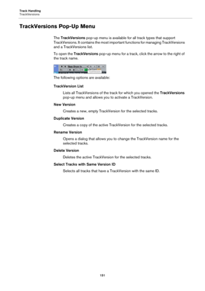 Page 151Track Handling
TrackVersions
151
TrackVersions Pop-Up Menu
The TrackVersions pop-up menu is available for all track types that support 
TrackVersions. It contains the most important functions for managing TrackVersions 
and a TrackVersions list.
To open the TrackVersions pop-up menu for a track, click the arrow to the right of 
the track name.
The following options are available:
TrackVersion List
Lists all TrackVersions of the track for which you opened the TrackVersions 
pop-up menu and allows you to...