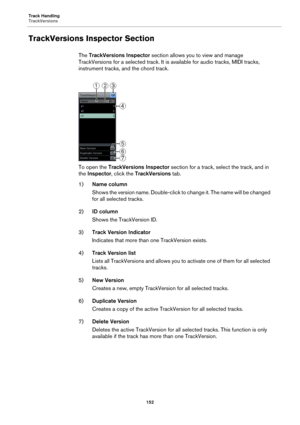 Page 152Track Handling
TrackVersions
152
TrackVersions Inspector Section
The TrackVersions Inspector section allows you to view and manage 
TrackVersions for a selected track. It is available for audio tracks, MIDI tracks, 
instrument tracks, and the chord track.
To open the TrackVersions Inspector section for a track, select the track, and in 
the Inspector, click the TrackVersions tab.
1)Name column
Shows the version name. Double-click to change it. The name will be changed 
for all selected tracks.
2)ID...