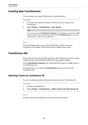 Page 153Track Handling
TrackVersions
153
Creating New TrackVersions
You can create new, empty TrackVersions for selected tracks.
PROCEDURE
1. In the track list, select the tracks for which you want to create a new 
TrackVersion.
2. Select Project > TrackVersions > New Version.
NOTE
You can also use the TrackVersions Inspector (only available for audio tracks, MIDI 
tracks, instrument tracks, and the chord track) or the TrackVersions pop-up menu in 
the track list to create a new TrackVersion.
RESULT 
The event...