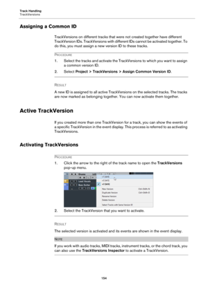 Page 154Track Handling
TrackVersions
154
Assigning a Common ID
TrackVersions on different tracks that were not created together have different 
TrackVersion IDs. TrackVersions with different IDs cannot be activated together. To 
do this, you must assign a new version ID to these tracks.
PROCEDURE
1. Select the tracks and activate the TrackVersions to which you want to assign 
a common version ID.
2. Select Project > TrackVersions > Assign Common Version ID.
RESULT 
A new ID is assigned to all active...