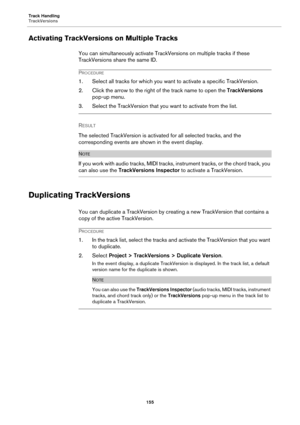 Page 155Track Handling
TrackVersions
155
Activating TrackVersions on Multiple Tracks
You can simultaneously activate TrackVersions on multiple tracks if these 
TrackVersions share the same ID.
PROCEDURE
1. Select all tracks for which you want to activate a specific TrackVersion.
2. Click the arrow to the right of the track name to open the TrackVersions 
pop-up menu.
3. Select the TrackVersion that you want to activate from the list.
RESULT 
The selected TrackVersion is activated for all selected tracks, and the...