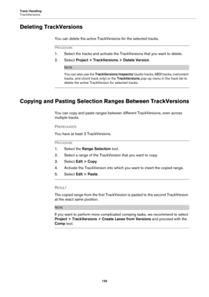 Page 156Track Handling
TrackVersions
156
Deleting TrackVersions
You can delete the active TrackVersions for the selected tracks.
PROCEDURE
1. Select the tracks and activate the TrackVersions that you want to delete.
2. Select Project > TrackVersions > Delete Version.
NOTE
You can also use the TrackVersions Inspector (audio tracks, MIDI tracks, instrument 
tracks, and chord track only) or the TrackVersions pop-up menu in the track list to 
delete the active TrackVersion for selected tracks.
Copying and Pasting...