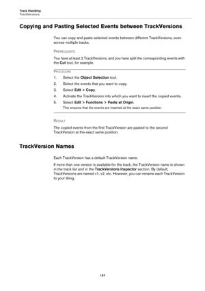 Page 157Track Handling
TrackVersions
157
Copying and Pasting Selected Events between TrackVersions
You can copy and paste selected events between different TrackVersions, even 
across multiple tracks.
PREREQUISITE 
You have at least 2 TrackVersions, and you have split the corresponding events with 
the Cut tool, for example.
PROCEDURE
1. Select the Object Selection tool.
2. Select the events that you want to copy.
3. Select Edit > Copy.
4. Activate the TrackVersion into which you want to insert the copied...