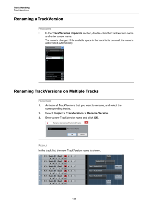 Page 158Track Handling
TrackVersions
158
Renaming a TrackVersion
PROCEDURE
• In the TrackVersions Inspector section, double-click the TrackVersion name 
and enter a new name.
The name is changed. If the available space in the track list is too small, the name is 
abbreviated automatically.
Renaming TrackVersions on Multiple Tracks
PROCEDURE
1. Activate all TrackVersions that you want to rename, and select the 
corresponding tracks.
2. Select Project > TrackVersions > Rename Version.
3. Enter a new TrackVersion...