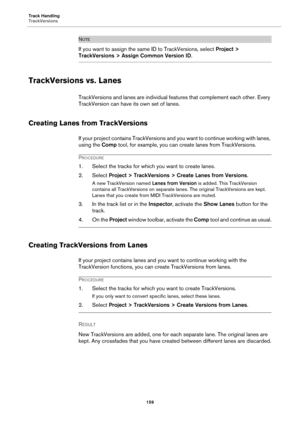 Page 159Track Handling
TrackVersions
159
NOTE
If you want to assign the same ID to TrackVersions, select Project > 
TrackVersions > Assign Common Version ID.
TrackVersions vs. Lanes
TrackVersions and lanes are individual features that complement each other. Every 
TrackVersion can have its own set of lanes.
Creating Lanes from TrackVersions
If your project contains TrackVersions and you want to continue working with lanes, 
using the Comp tool, for example, you can create lanes from TrackVersions.
PROCEDURE
1....