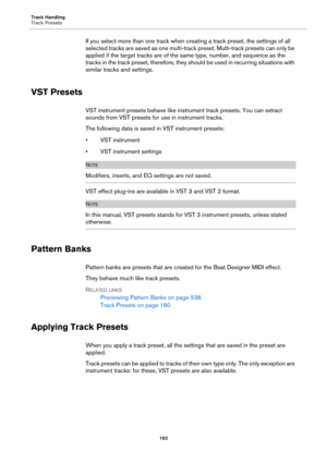 Page 162Track Handling
Track Presets
162
If you select more than one track when creating a track preset, the settings of all 
selected tracks are saved as one multi-track preset. Multi-track presets can only be 
applied if the target tracks are of the same type, number, and sequence as the 
tracks in the track preset, therefore, they should be used in recurring situations with 
similar tracks and settings.
VST Presets
VST instrument presets behave like instrument track presets. You can extract 
sounds from VST...
