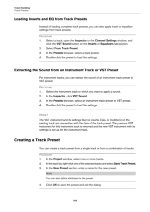 Page 164Track Handling
Track Presets
164
Loading Inserts and EQ from Track Presets
Instead of loading complete track presets, you can also apply insert or equalizer 
settings from track presets.
PROCEDURE
1. Select a track, open the Inspector or the Channel Settings window, and 
click the VST Sound button on the Inserts or Equalizers tab/section.
2. Select From Track Preset.
3. In the Presets browser, select a track preset.
4. Double-click the preset to load the settings.
Extracting the Sound from an Instrument...