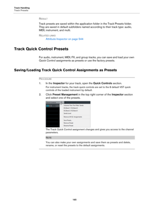 Page 165Track Handling
Track Presets
165
RESULT 
Track presets are saved within the application folder in the Track Presets folder. 
They are saved in default subfolders named according to their track type: audio, 
MIDI, instrument, and multi.
RELATED LINKS
Attribute Inspector on page 544
Track Quick Control Presets
For audio, instrument, MIDI, FX, and group tracks, you can save and load your own 
Quick Control assignments as presets or use the factory presets.
Saving/Loading Track Quick Control Assignments as...