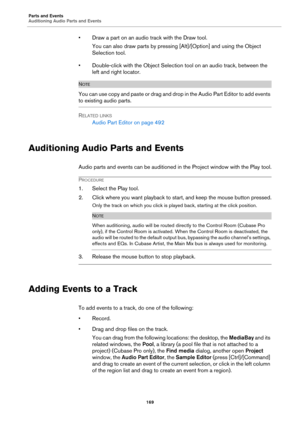 Page 169Parts and Events
Auditioning Audio Parts and Events
169
• Draw a part on an audio track with the Draw tool.
You can also draw parts by pressing [Alt]/[Option] and using the Object 
Selection tool.
• Double-click with the Object Selection tool on an audio track, between the 
left and right locator.
NOTE
You can use copy and paste or drag and drop in the Audio Part Editor to add events 
to existing audio parts.
RELATED LINKS
Audio Part Editor on page 492
Auditioning Audio Parts and Events
Audio parts and...