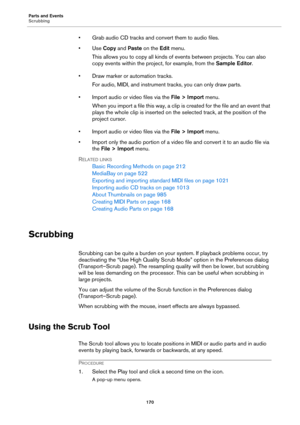 Page 170Parts and Events
Scrubbing
170
• Grab audio CD tracks and convert them to audio files.
•Use Copy and Paste on the Edit menu.
This allows you to copy all kinds of events between projects. You can also 
copy events within the project, for example, from the Sample Editor.
• Draw marker or automation tracks.
For audio, MIDI, and instrument tracks, you can only draw parts.
• Import audio or video files via the File > Import menu.
When you import a file this way, a clip is created for the file and an event...