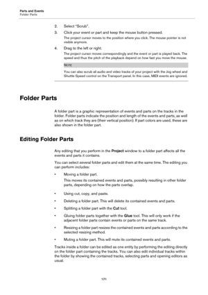 Page 171Parts and Events
Folder Parts
171
2. Select “Scrub”.
3. Click your event or part and keep the mouse button pressed.
The project cursor moves to the position where you click. The mouse pointer is not 
visible anymore.
4. Drag to the left or right.
The project cursor moves correspondingly and the event or part is played back. The 
speed and thus the pitch of the playback depend on how fast you move the mouse.
NOTE
You can also scrub all audio and video tracks of your project with the Jog wheel and 
Shuttle...