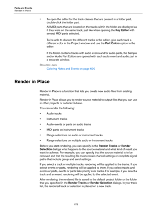 Page 172Parts and Events
Render in Place
172
• To open the editor for the track classes that are present in a folder part, 
double-click the folder part.
All MIDI parts that are located on the tracks within the folder are displayed as 
if they were on the same track, just like when opening the Key Editor with 
several MIDI parts selected.
To be able to discern the different tracks in the editor, give each track a 
different color in the Project window and use the Part Colors option in the 
editor.
If the folder...