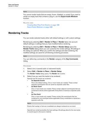 Page 173Parts and Events
Render in Place
173
NOTE
You cannot render tracks that are empty, frozen, disabled, or muted. If you want to 
render an empty track that contains a plug-in, use the Export Audio Mixdown 
function.
RELATED LINKS
Creating New Files From Events on page 189
Export Audio Mixdown on page 938
Rendering Tracks
You can render selected tracks either with default settings or with custom settings.
Rendering by selecting Edit > Render in Place > Render takes into account 
default settings or settings...