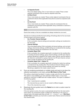 Page 176Parts and Events
Render in Place
176
•As Separate Events
This is the default setting. One or more tracks are created. These contain 
separate events/parts that are saved as separate audio files.
•As Block Event
One or more tracks are created. These contain adjacent events/parts that are 
combined to blocks where applicable. Every block is saved as a separate audio 
file.
•As One Event
One or more tracks are created. These contain the events/parts that are 
combined to one event/part where applicable....