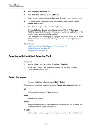 Page 178Parts and Events
Editing Parts and Events
178
•Use the Object Selection tool.
•Use the Select submenu on the Edit menu.
• Right-click on a track and select Select All Events from the context menu.
• To select ranges, regardless of the event and track boundaries, use the 
Range Selection tool.
• Use the arrow keys on the computer keyboard.
•If the Auto Select Events under Cursor option (File > Preferences > 
Editing) is activated, all events on the selected tracks that are touched by the 
project cursor...