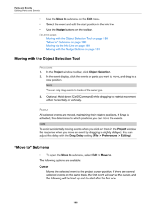 Page 180Parts and Events
Editing Parts and Events
180
•Use the Move to submenu on the Edit menu.
• Select the event and edit the start position in the info line.
•Use the Nudge buttons on the toolbar.
RELATED LINKS
Moving with the Object Selection Tool on page 180
“Move to” Submenu on page 180
Moving via the Info Line on page 181
Moving with the Nudge Buttons on page 181
Moving with the Object Selection Tool
PROCEDURE
1. In the Project window toolbar, click Object Selection.
2. In the event display, click the...