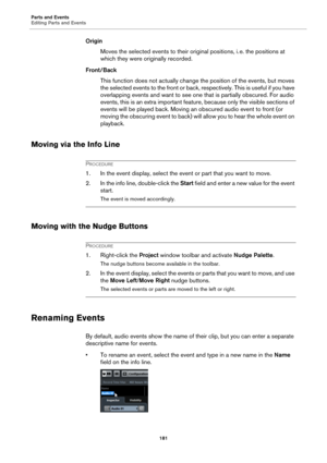Page 181Parts and Events
Editing Parts and Events
181
Origin
Moves the selected events to their original positions, i. e. the positions at 
which they were originally recorded.
Front/Back
This function does not actually change the position of the events, but moves 
the selected events to the front or back, respectively. This is useful if you have 
overlapping events and want to see one that is partially obscured. For audio 
events, this is an extra important feature, because only the visible sections of 
events...