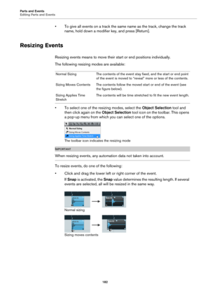 Page 182Parts and Events
Editing Parts and Events
182
• To give all events on a track the same name as the track, change the track 
name, hold down a modifier key, and press [Return].
Resizing Events
Resizing events means to move their start or end positions individually.
The following resizing modes are available:
• To select one of the resizing modes, select the Object Selection tool and 
then click again on the Object Selection tool icon on the toolbar. This opens 
a pop-up menu from which you can select one...