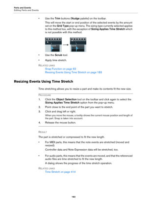 Page 183Parts and Events
Editing Parts and Events
183
•Use the Trim buttons (Nudge palette) on the toolbar.
This will move the start or end position of the selected events by the amount 
set on the Grid Type pop-up menu. The sizing type currently selected applies 
to this method too, with the exception of Sizing Applies Time Stretch which 
is not possible with this method.
•Use the Scrub tool.
•Apply time stretch.
RELATED LINKS
Snap Function on page 62
Resizing Events Using Time Stretch on page 183
Resizing...