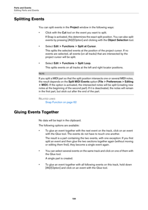 Page 184Parts and Events
Editing Parts and Events
184
Splitting Events
You can split events in the Project window in the following ways:
• Click with the Cut tool on the event you want to split.
If Snap is activated, this determines the exact split position. You can also split 
events by pressing [Alt]/[Option] and clicking with the Object Selection tool.
•Select Edit > Functions > Split at Cursor.
This splits the selected events at the position of the project cursor. If no 
events are selected, all events (on...
