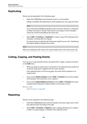 Page 185Parts and Events
Editing Parts and Events
185
Duplicating
Events can be duplicated in the following ways:
• Hold down [Alt]/[Option] and drag the event to a new position.
If Snap is activated, this determines to which positions you can copy the events.
NOTE
If you hold down [Ctrl]/[Command] as well, movement direction is restricted 
to either horizontal or vertical. That means if you drag an event vertically it 
cannot be moved horizontally at the same time.
•Select Edit > Functions > Duplicate to create...