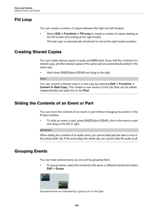 Page 186Parts and Events
Editing Parts and Events
186
Fill Loop
You can create a number of copies between the right and left locators.
•Select Edit > Functions > Fill Loop to create a number of copies starting at 
the left locator and ending at the right locator.
The last copy is automatically shortened to end at the right locator position.
Creating Shared Copies
You can create shared copies of audio and MIDI parts. If you edit the contents of a 
shared copy, all other shared copies of the same part are...