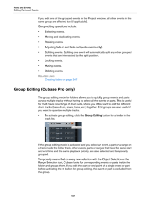 Page 187Parts and Events
Editing Parts and Events
187
If you edit one of the grouped events in the Project window, all other events in the 
same group are affected too (if applicable).
Group editing operations include:
• Selecting events.
• Moving and duplicating events.
• Resizing events.
• Adjusting fade-in and fade-out (audio events only).
• Splitting events. Splitting one event will automatically split any other grouped 
events that are intersected by the split position.
• Locking events.
• Muting events.
•...