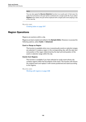 Page 190Parts and Events
Editing Parts and Events
190
NOTE
You can also apply the Bounce Selection function to an audio part. In that case, the 
audio from all events in the part will be combined into a single audio file. If you select 
Replace when asked, the part will be replaced with a single audio event playing a clip 
of the new file.
RELATED LINKS
Creating fades on page 247
Region Operations
Regions are sections within a clip.
Regions are best created and edited in the Sample Editor. However, to access the...