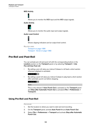 Page 198Playback and Transport
Transport Panel
198
MIDI Activity
Allows you to monitor the MIDI input and the MIDI output signals.
Audio Activity
Allows you to monitor the audio input and output signals.
Audio Level Control
Shows clipping indicators and an output level control.
RELATED LINKS
Transport on page 1080
Transport - Scrub on page 1082
Pre-Roll and Post-Roll
You can activate pre-roll and post-roll with the corresponding buttons in the 
Locators section on the Transport panel or by selecting Transport >...