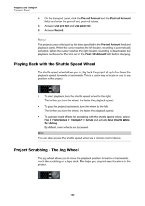 Page 199Playback and Transport
Transport Panel
199
4. On the transport panel, click the Pre-roll Amount and the Post-roll Amount 
fields and enter the pre-roll and post-roll values.
5. Activate Use pre-roll and Use post-roll.
6. Activate Record.
RESULT 
The project cursor rolls back by the time specified in the Pre-roll Amount field and 
playback starts. When the cursor reaches the left locator, recording is automatically 
activated. When the cursor reaches the right locator, recording is deactivated, but...