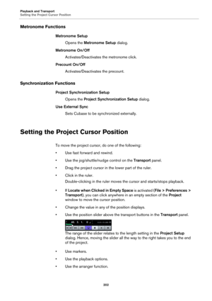 Page 202Playback and Transport
Setting the Project Cursor Position
202
Metronome Functions
Metronome Setup
Opens the Metronome Setup dialog.
Metronome On/Off
Activates/Deactivates the metronome click.
Precount On/Off
Activates/Deactivates the precount.
Synchronization Functions
Project Synchronization Setup
Opens the Project Synchronization Setup dialog.
Use External Sync
Sets Cubase to be synchronized externally.
Setting the Project Cursor Position
To move the project cursor, do one of the following:
• Use fast...