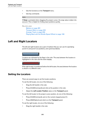 Page 203Playback and Transport
Left and Right Locators
203
• Use the functions on the Transport menu.
• Use key commands.
NOTE
If Snap is activated when dragging the project cursor, the snap value is taken into 
account. This is helpful for finding exact positions quickly.
RELATED LINKS
Markers on page 281
Transport Menu on page 200
Arranger Track on page 259
Playing Back with the Shuttle Speed Wheel on page 199
Left and Right Locators
The left and right locators are a pair of markers that you can use for...