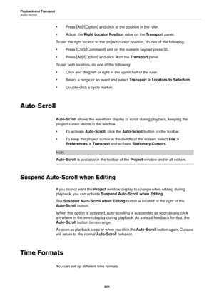 Page 204Playback and Transport
Auto-Scroll
204
• Press [Alt]/[Option] and click at the position in the ruler.
• Adjust the Right Locator Position value on the Transport panel.
To set the right locator to the project cursor position, do one of the following:
• Press [Ctrl]/[Command] and on the numeric keypad press [2].
• Press [Alt]/[Option] and click R on the Transport panel.
To set both locators, do one of the following:
• Click and drag left or right in the upper half of the ruler.
• Select a range or an event...
