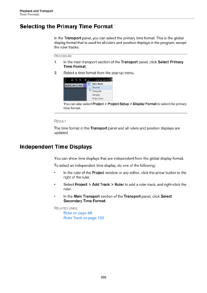 Page 205Playback and Transport
Time Formats
205
Selecting the Primary Time Format
In the Transport panel, you can select the primary time format. This is the global 
display format that is used for all rulers and position displays in the program, except 
the ruler tracks.
PROCEDURE
1. In the main transport section of the Transport panel, click Select Primary 
Time Format.
2. Select a time format from the pop-up menu.
You can also select Project > Project Setup > Display Format to select the primary 
time...