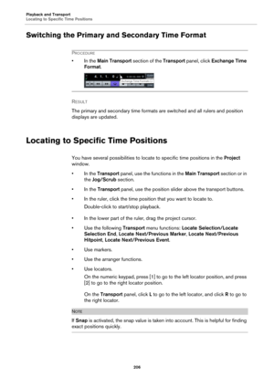 Page 206Playback and Transport
Locating to Specific Time Positions
206
Switching the Primary and Secondary Time Format
PROCEDURE
• In the Main Transport section of the Transport panel, click Exchange Time 
Format.
RESULT 
The primary and secondary time formats are switched and all rulers and position 
displays are updated.
Locating to Specific Time Positions
You have several possibilities to locate to specific time positions in the Project 
window.
• In the Transport panel, use the functions in the Main...