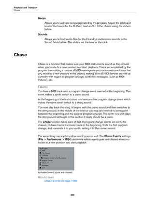 Page 209Playback and Transport
Chase
209
Beeps
Allows you to activate beeps generated by the program. Adjust the pitch and 
level of the beeps for the Hi (first) beat and Lo (other) beats using the sliders 
below.
Sounds
Allows you to load audio files for the Hi and Lo metronome sounds in the 
Sound fields below. The sliders set the level of the click.
Chase
Chase is a function that makes sure your MIDI instruments sound as they should 
when you locate to a new position and start playback. This is accomplished...