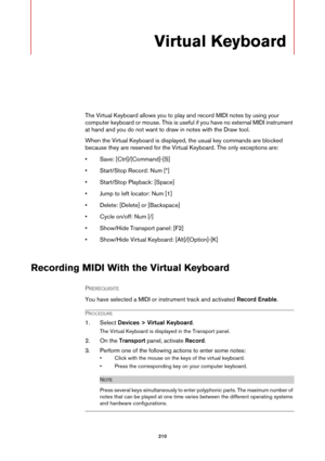 Page 210210
Virtual Keyboard
The Virtual Keyboard allows you to play and record MIDI notes by using your 
computer keyboard or mouse. This is useful if you have no external MIDI instrument 
at hand and you do not want to draw in notes with the Draw tool.
When the Virtual Keyboard is displayed, the usual key commands are blocked 
because they are reserved for the Virtual Keyboard. The only exceptions are:
• Save: [Ctrl]/[Command]-[S]
• Start/Stop Record: Num [*]
• Start/Stop Playback: [Space]
• Jump to left...