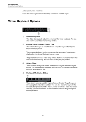 Page 211Virtual Keyboard
Virtual Keyboard Options
211
AFTER COMPLETING THIS TASK 
Close the virtual keyboard to make all key commands available again.
Virtual Keyboard Options
1)Note Velocity Level
This slider allows you to adjust the volume of the virtual keyboard. You can 
also use the up and down arrow keys for this.
2)Change Virtual Keyboard Display Type
This button allows you to switch between computer keyboard and piano 
keyboard display mode.
The computer keyboard mode, you can use the two rows of keys...