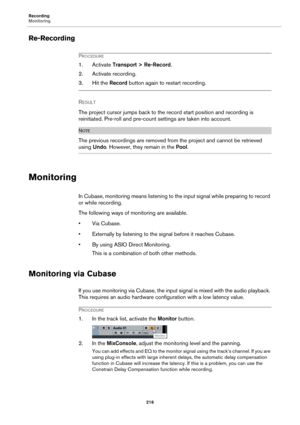 Page 216Recording
Monitoring
216
Re-Recording
PROCEDURE
1. Activate Transport > Re-Record.
2. Activate recording.
3. Hit the Record button again to restart recording.
RESULT 
The project cursor jumps back to the record start position and recording is 
reinitiated. Pre-roll and pre-count settings are taken into account.
NOTE
The previous recordings are removed from the project and cannot be retrieved 
using Undo. However, they remain in the Pool.
Monitoring
In Cubase, monitoring means listening to the input...