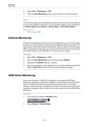 Page 217Recording
Monitoring
217
3. Select File > Preferences > VST.
4. Open the Auto Monitoring pop-up menu and select a monitoring mode.
RESULT 
The monitored signal will be delayed according to the latency value which depends 
on your audio hardware and drivers. You can check the latency of your hardware in 
the Device Setup dialog (Device > Device Setup > VST Audio System).
RELATED LINKS
VST on page 1082
External Monitoring
External monitoring means listening to the inp u t  si gn al  b e f o r e  i t i s  s...