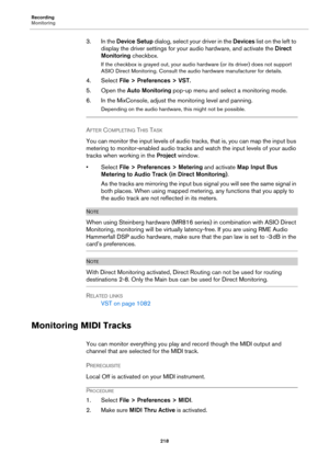 Page 218Recording
Monitoring
218
3. In the Device Setup dialog, select your driver in the Devices list on the left to 
display the driver settings for your audio hardware, and activate the Direct 
Monitoring checkbox.
If the checkbox is grayed out, your audio hardware (or its driver) does not support 
ASIO Direct Monitoring. Consult the audio hardware manufacturer for details.
4. Select File > Preferences > VST.
5. Open the Auto Monitoring pop-up menu and select a monitoring mode.
6. In the MixConsole, adjust...