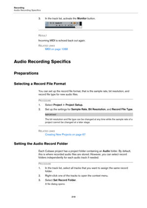 Page 219Recording
Audio Recording Specifics
219
3. In the track list, activate the Monitor button.
RESULT 
Incoming MIDI is echoed back out again.
RELATED LINKS
MIDI on page 1068
Audio Recording Specifics
Preparations
Selecting a Record File Format
You can set up the record file format, that is the sample rate, bit resolution, and 
record file type for new audio files.
PROCEDURE
1. Select Project > Project Setup.
2. Set up the settings for Sample Rate, Bit Resolution, and Record File Type.
IMPORTANT
The bit...