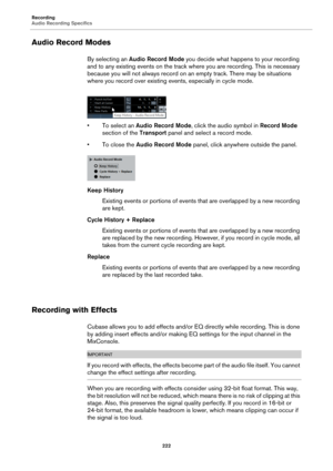 Page 222Recording
Audio Recording Specifics
222
Audio Record Modes
By selecting an Audio Record Mode you decide what happens to your recording 
and to any existing events on the track where you are recording. This is necessary 
because you will not always record on an empty track. There may be situations 
where you record over existing events, especially in cycle mode.
• To select an Audio Record Mode, click the audio symbol in Record Mode 
section of the Transport panel and select a record mode.
• To close the...