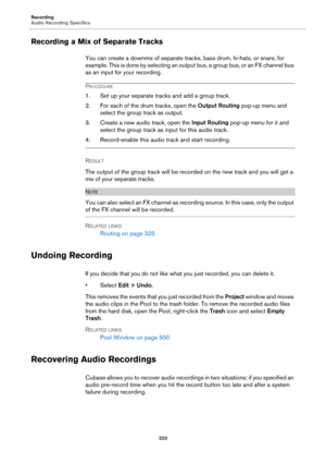 Page 223Recording
Audio Recording Specifics
223
Recording a Mix of Separate Tracks
You can create a downmix of separate tracks, bass drum, hi-hats, or snare, for 
example. This is done by selecting an output bus, a group bus, or an FX channel bus 
as an input for your recording.
PROCEDURE
1. Set up your separate tracks and add a group track.
2. For each of the drum tracks, open the Output Routing pop-up menu and 
select the group track as output.
3. Create a new audio track, open the Input Routing pop-up menu...