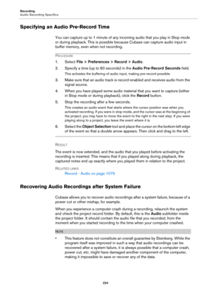 Page 224Recording
Audio Recording Specifics
224
Specifying an Audio Pre-Record Time
You can capture up to 1 minute of any incoming audio that you play in Stop mode 
or during playback. This is possible because Cubase can capture audio input in 
buffer memory, even when not recording.
PROCEDURE
1. Select File > Preferences > Record > Audio.
2. Specify a time (up to 60 seconds) in the Audio Pre-Record Seconds field.
This activates the buffering of audio input, making pre-record possible.
3. Make sure that an audio...