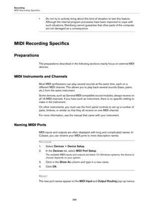 Page 225Recording
MIDI Recording Specifics
225
• Do not try to actively bring about this kind of situation to test this feature. 
Although the internal program processes have been improved to cope with 
such situations, Steinberg cannot guarantee that other parts of the computer 
are not damaged as a consequence.
MIDI Recording Specifics
Preparations
The preparations described in the following sections mainly focus on external MIDI 
devices.
MIDI Instruments and Channels
Most MIDI synthesizers can play several...