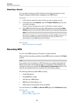 Page 227Recording
MIDI Recording Specifics
227
Selecting a Sound
You can select sounds from within Cubase by instructing the program to send 
Program Change and Bank Select messages to your MIDI device.
PROCEDURE
1. In the track list, select the track to which you want to assign a sound.
2. In the track list or the Inspector, open the Program Selector pop-up menu 
and select a program.
Program Change messages give access to 128 different program locations.
3. If your MIDI instruments have more than 128 programs,...