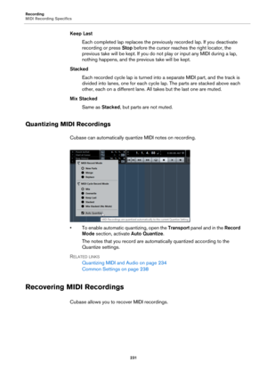 Page 231Recording
MIDI Recording Specifics
231
Keep Last
Each completed lap replaces the previously recorded lap. If you deactivate 
recording or press Stop before the cursor reaches the right locator, the 
previous take will be kept. If you do not play or input any MIDI during a lap, 
nothing happens, and the previous take will be kept.
Stacked
Each recorded cycle lap is turned into a separate MIDI part, and the track is 
divided into lanes, one for each cycle lap. The parts are stacked above each 
other, each...