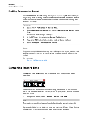 Page 232Recording
Remaining Record Time
232
Enabling Retrospective Record
The Retrospective Record setting allows you to capture any MIDI notes that you 
play in Stop mode or during playback and turn them into a MIDI part after the fact. 
This is possible because Cubase can capture MIDI input in buffer memory, even 
when not recording.
PROCEDURE
1. Select File > Preferences > Record–MIDI.
2. Enable Retrospective Record and specify a Retrospective Record Buffer 
Size.
This activates the buffering of MIDI input....